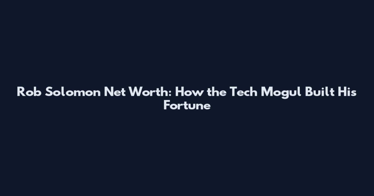 Rob Solomon Net Worth: How the Tech Mogul Built His Fortune