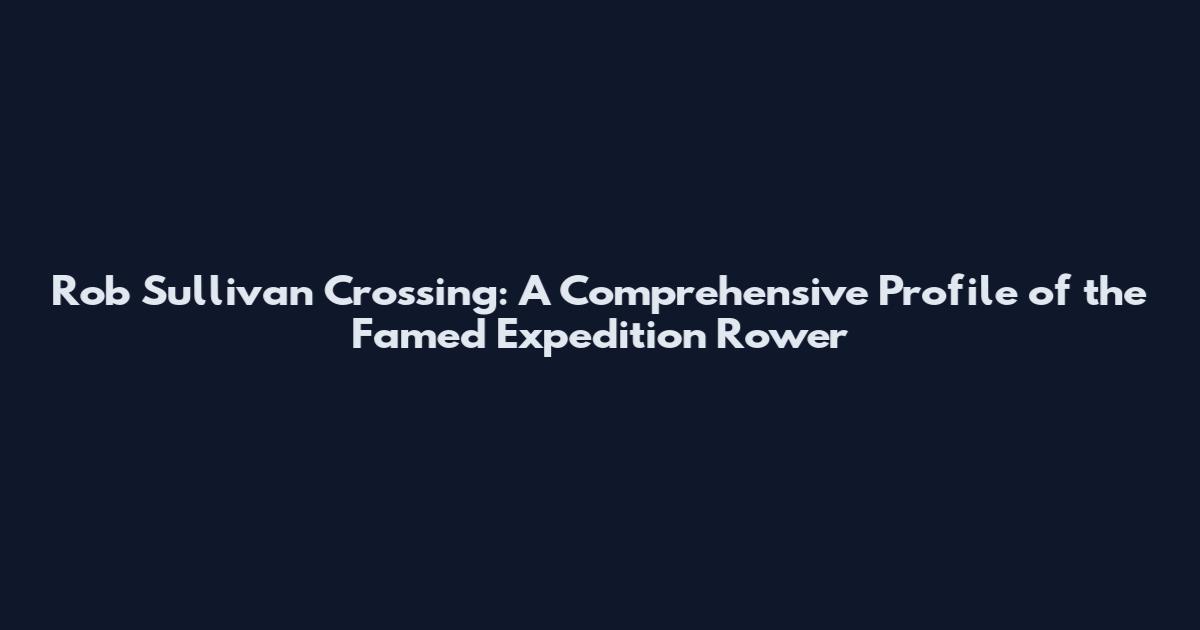 Rob Sullivan Crossing: A Comprehensive Profile of the Famed Expedition Rower