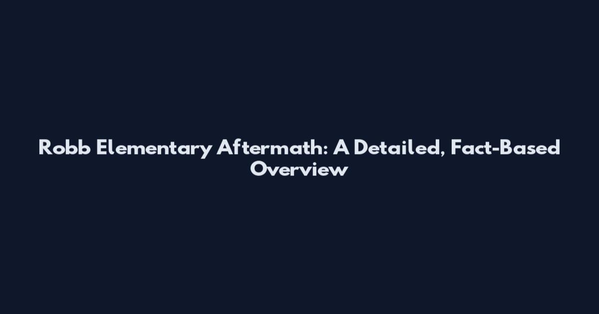 Robb Elementary Aftermath: A Detailed, Fact-Based Overview