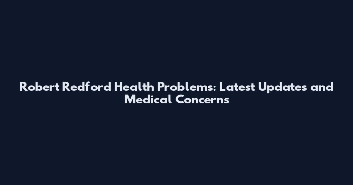 Robert Redford Health Problems: Latest Updates and Medical Concerns