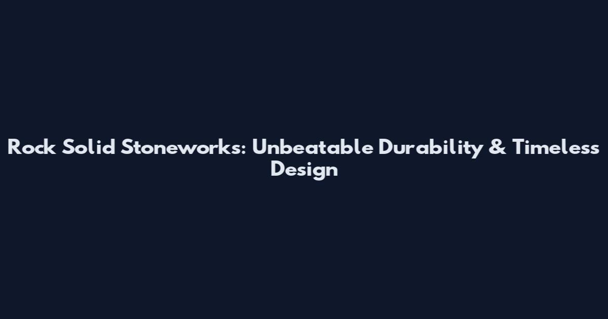 Rock Solid Stoneworks: Unbeatable Durability & Timeless Design