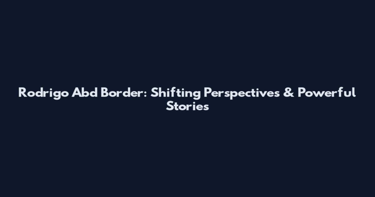 Rodrigo Abd Border: Shifting Perspectives & Powerful Stories