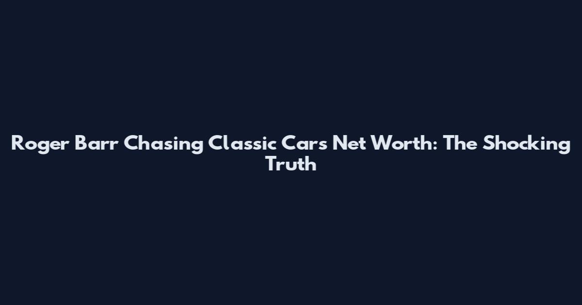 Roger Barr Chasing Classic Cars Net Worth: The Shocking Truth