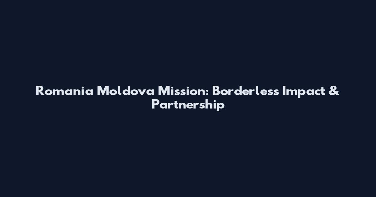 Romania Moldova Mission: Borderless Impact & Partnership