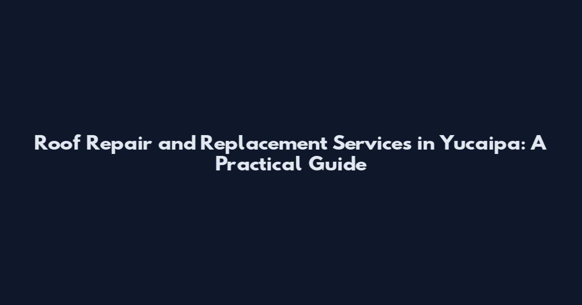 Roof Repair and Replacement Services in Yucaipa: A Practical Guide