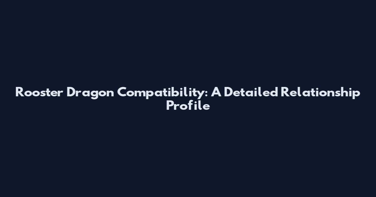 Rooster Dragon Compatibility: A Detailed Relationship Profile