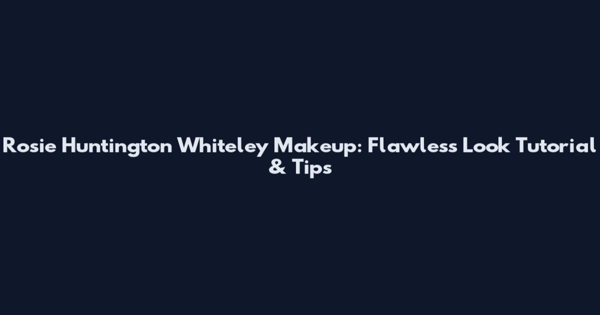 Rosie Huntington Whiteley Makeup: Flawless Look Tutorial & Tips