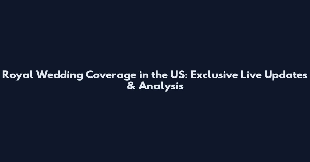 Royal Wedding Coverage in the US: Exclusive Live Updates & Analysis