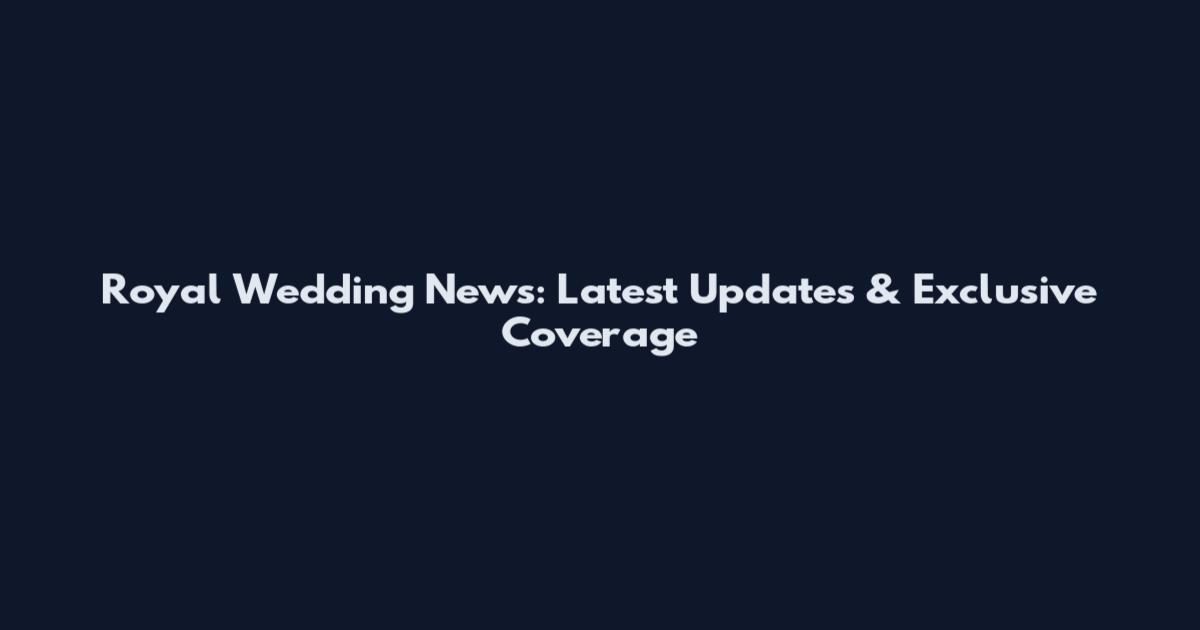 Royal Wedding News: Latest Updates & Exclusive Coverage