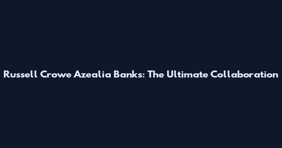 Russell Crowe Azealia Banks: The Ultimate Collaboration