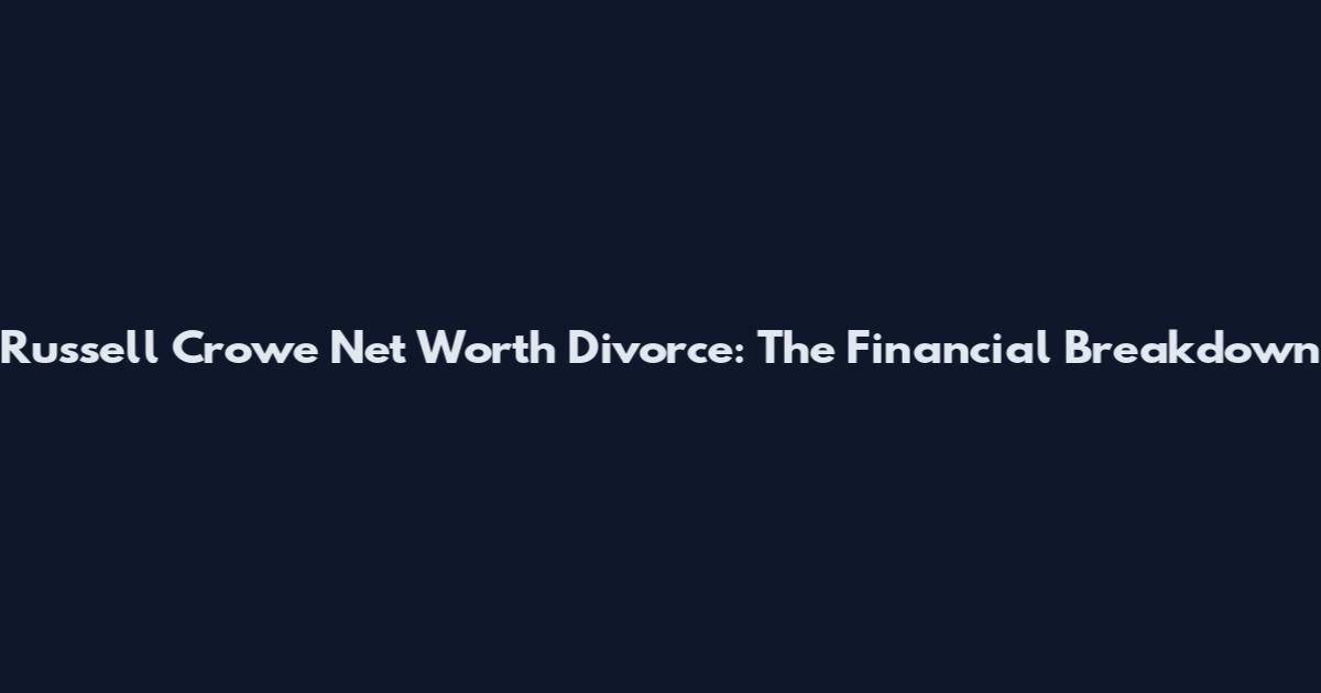 Russell Crowe Net Worth Divorce: The Financial Breakdown