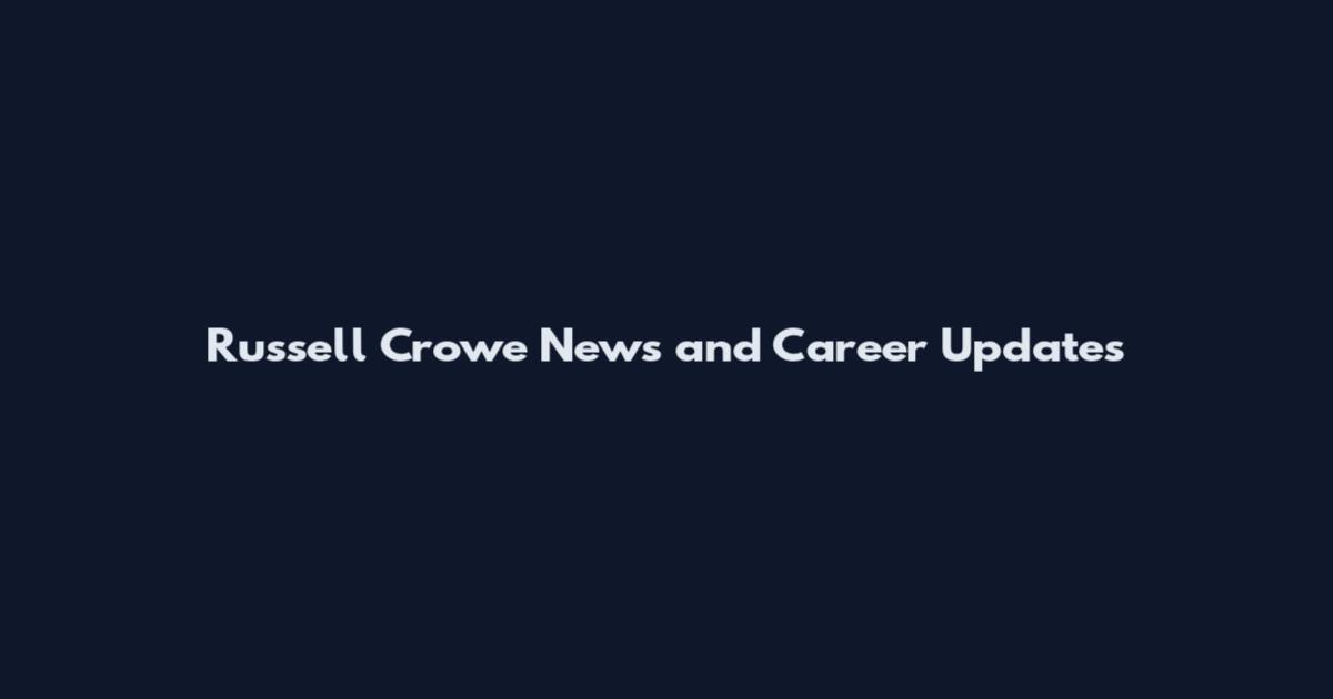 Russell Crowe News and Career Updates