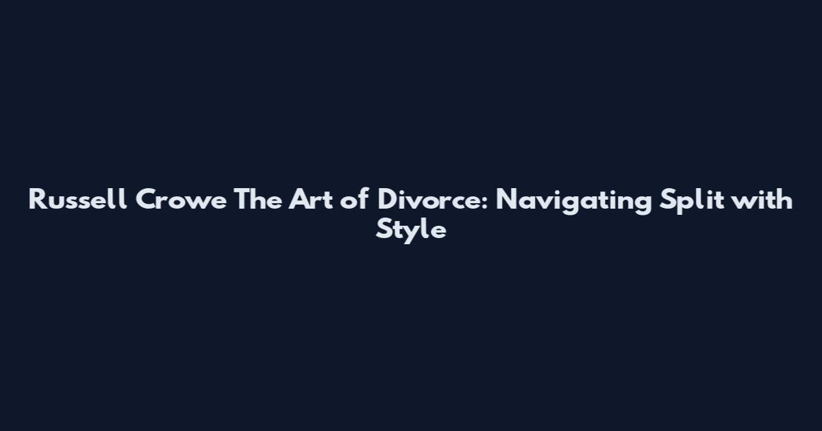 Russell Crowe The Art of Divorce: Navigating Split with Style
