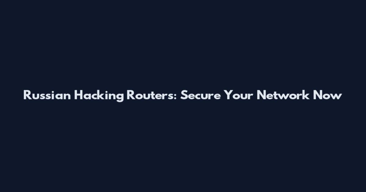 Russian Hacking Routers: Secure Your Network Now