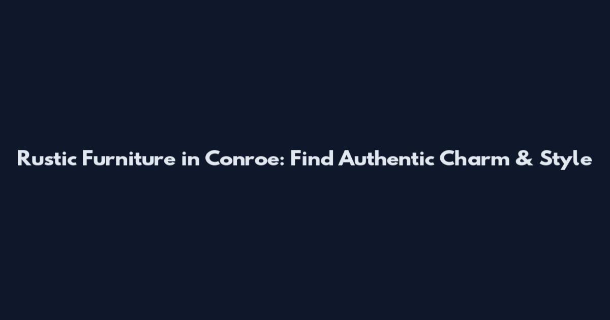 Rustic Furniture in Conroe: Find Authentic Charm & Style