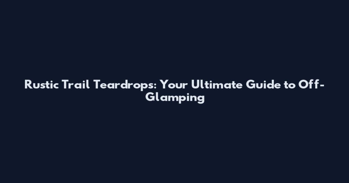 Rustic Trail Teardrops: Your Ultimate Guide to Off-Glamping