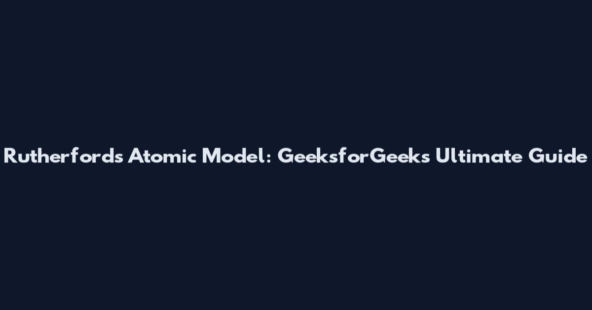 Rutherford's Atomic Model: GeeksforGeeks Ultimate Guide