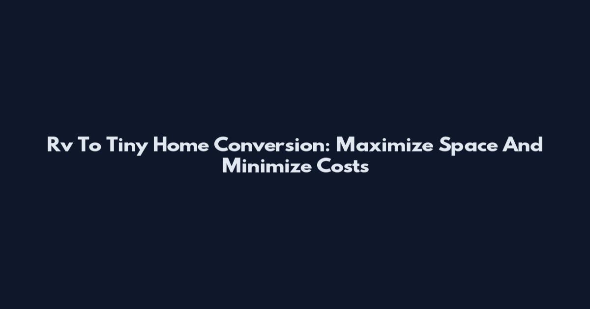 Rv To Tiny Home Conversion: Maximize Space And Minimize Costs