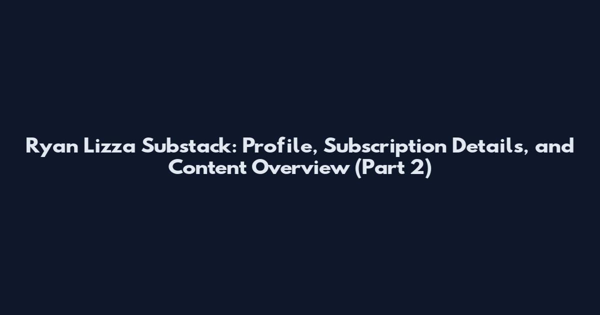 Ryan Lizza Substack: Profile, Subscription Details, and Content Overview (Part 2)