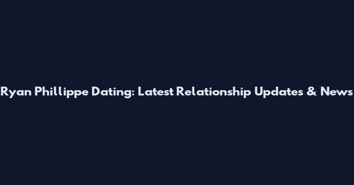 Ryan Phillippe Dating: Latest Relationship Updates & News