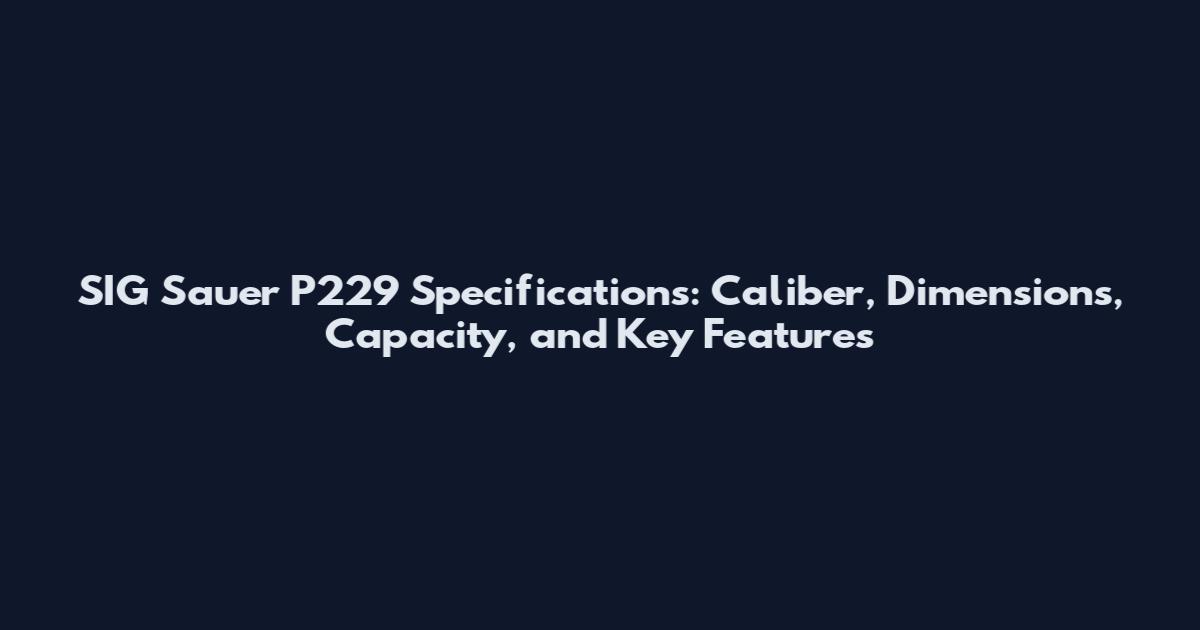 SIG Sauer P229 Specifications: Caliber, Dimensions, Capacity, and Key Features