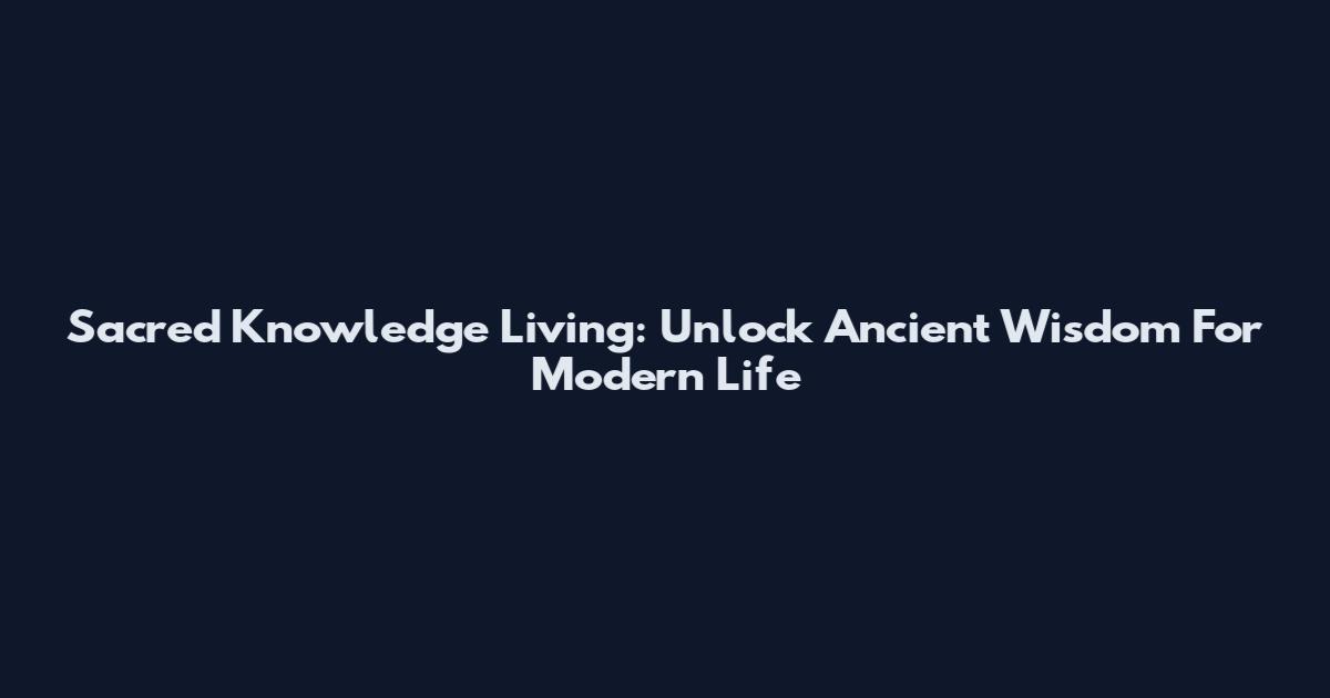 Sacred Knowledge Living: Unlock Ancient Wisdom For Modern Life