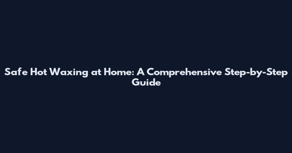 Safe Hot Waxing at Home: A Comprehensive Step-by-Step Guide