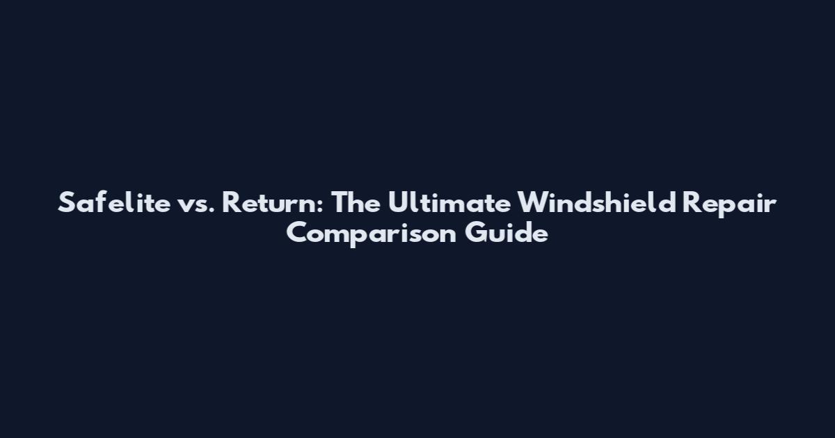 Safelite vs. Return: The Ultimate Windshield Repair Comparison Guide
