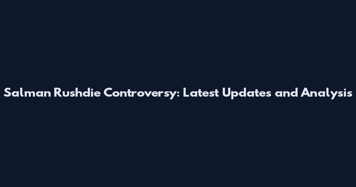 Salman Rushdie Controversy: Latest Updates and Analysis