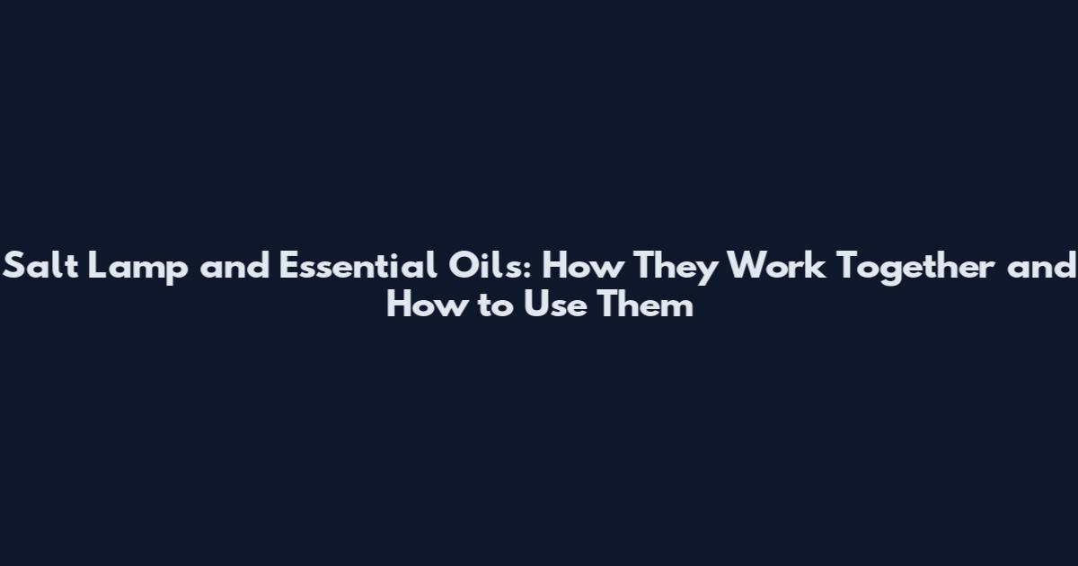 Salt Lamp and Essential Oils: How They Work Together and How to Use Them
