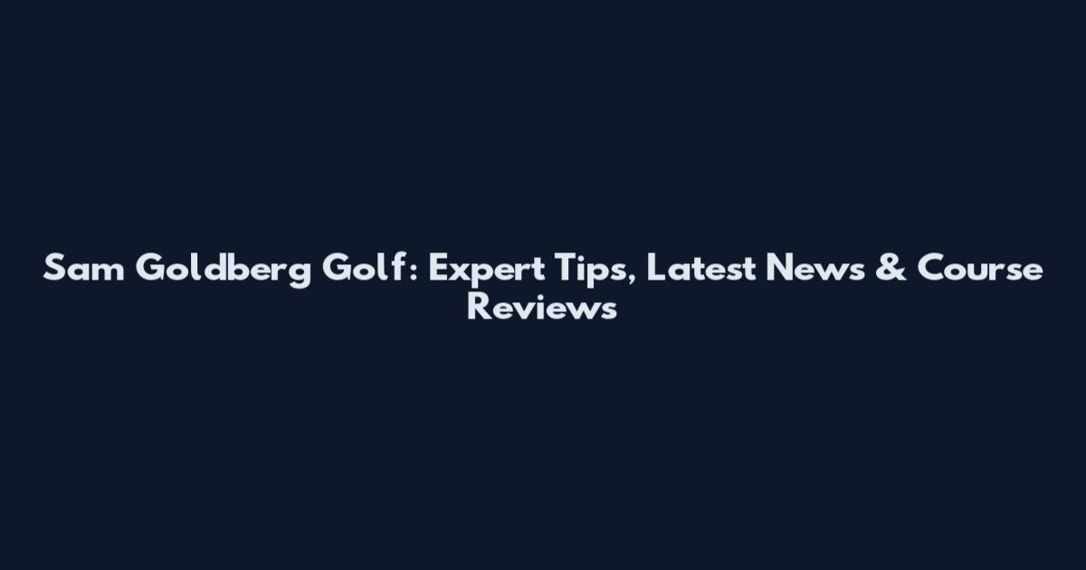 Sam Goldberg Golf: Expert Tips, Latest News & Course Reviews