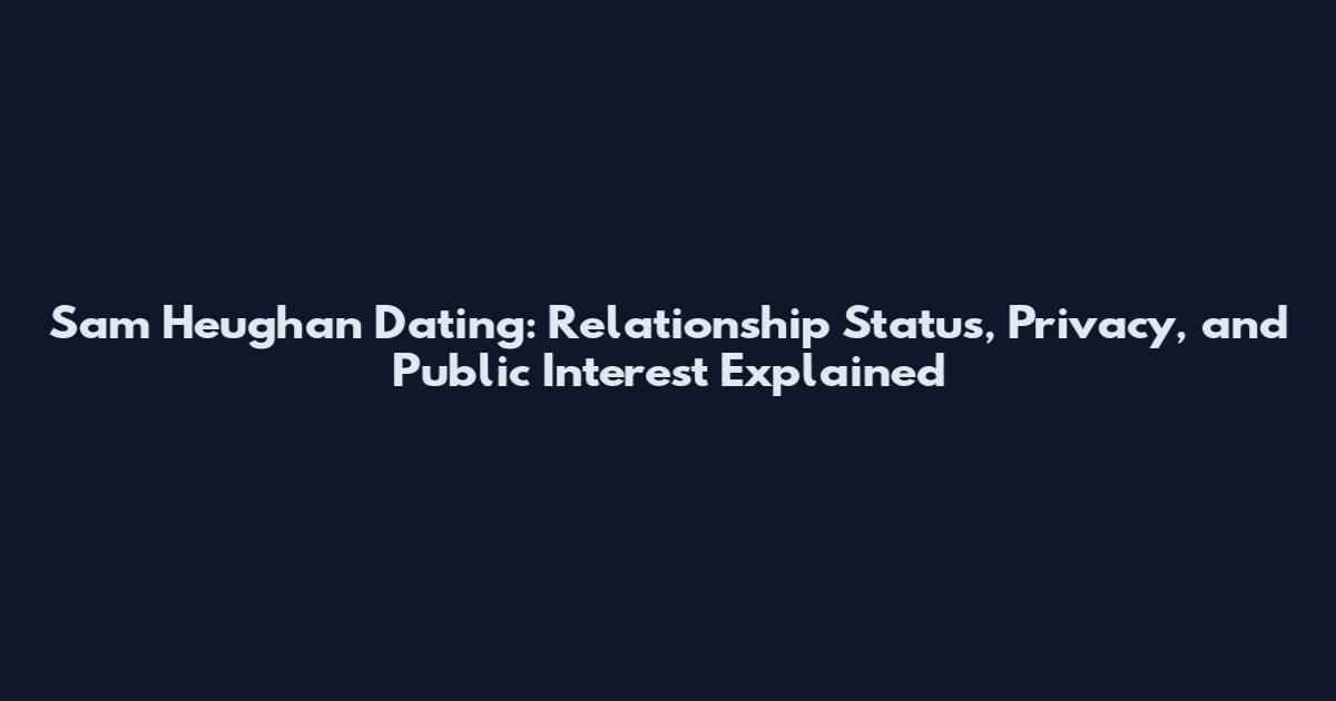 Sam Heughan Dating: Relationship Status, Privacy, and Public Interest Explained
