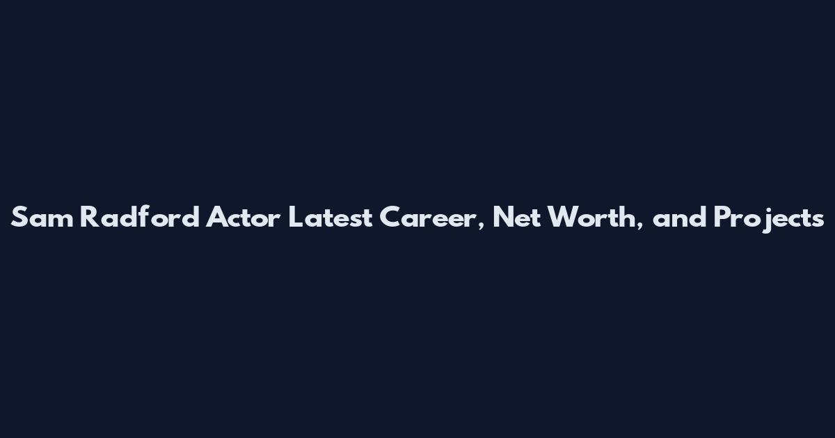Sam Radford Actor Latest Career, Net Worth, and Projects