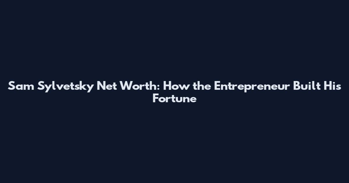 Sam Sylvetsky Net Worth: How the Entrepreneur Built His Fortune