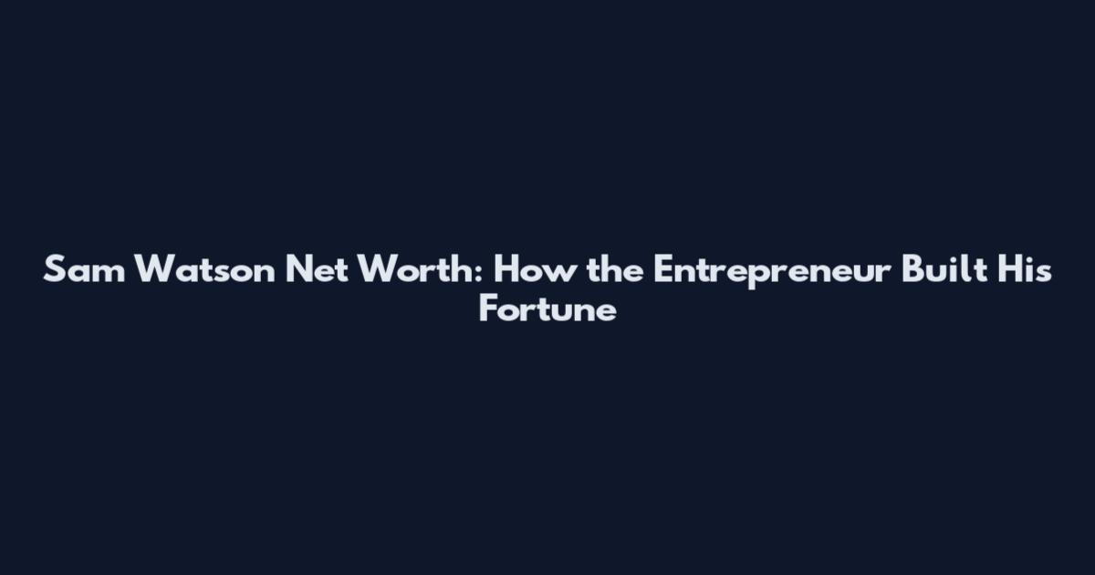 Sam Watson Net Worth: How the Entrepreneur Built His Fortune