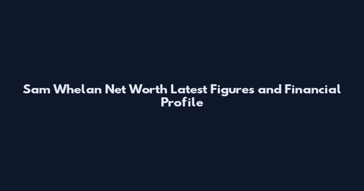Sam Whelan Net Worth Latest Figures and Financial Profile