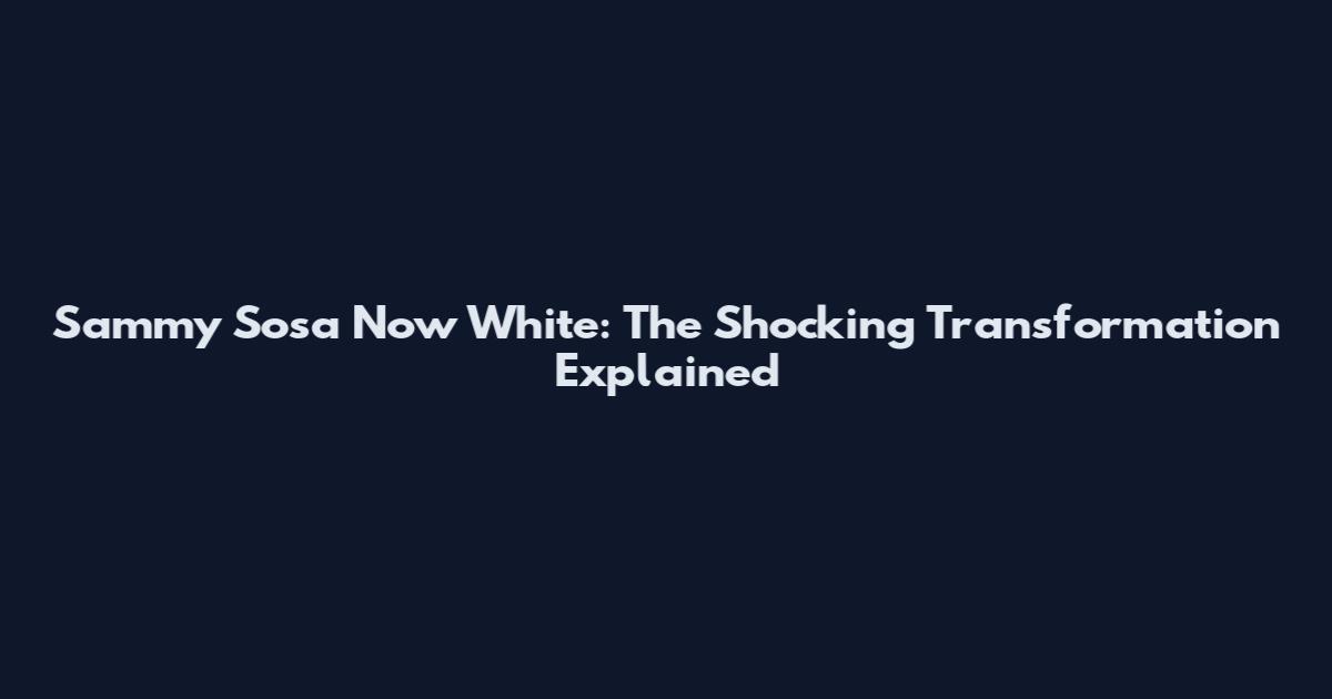 Sammy Sosa Now White: The Shocking Transformation Explained