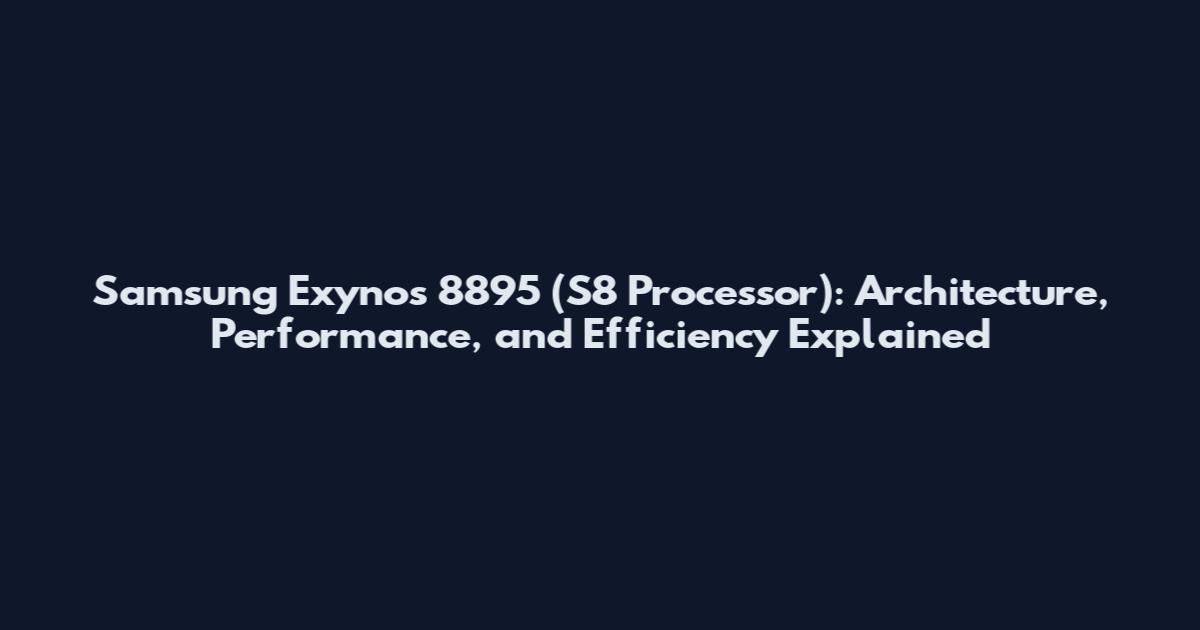 Samsung Exynos 8895 (S8 Processor): Architecture, Performance, and Efficiency Explained