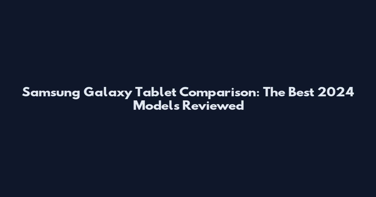Samsung Galaxy Tablet Comparison: The Best 2024 Models Reviewed