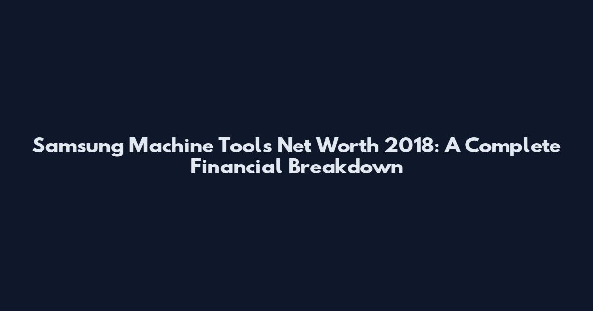 Samsung Machine Tools Net Worth 2018: A Complete Financial Breakdown