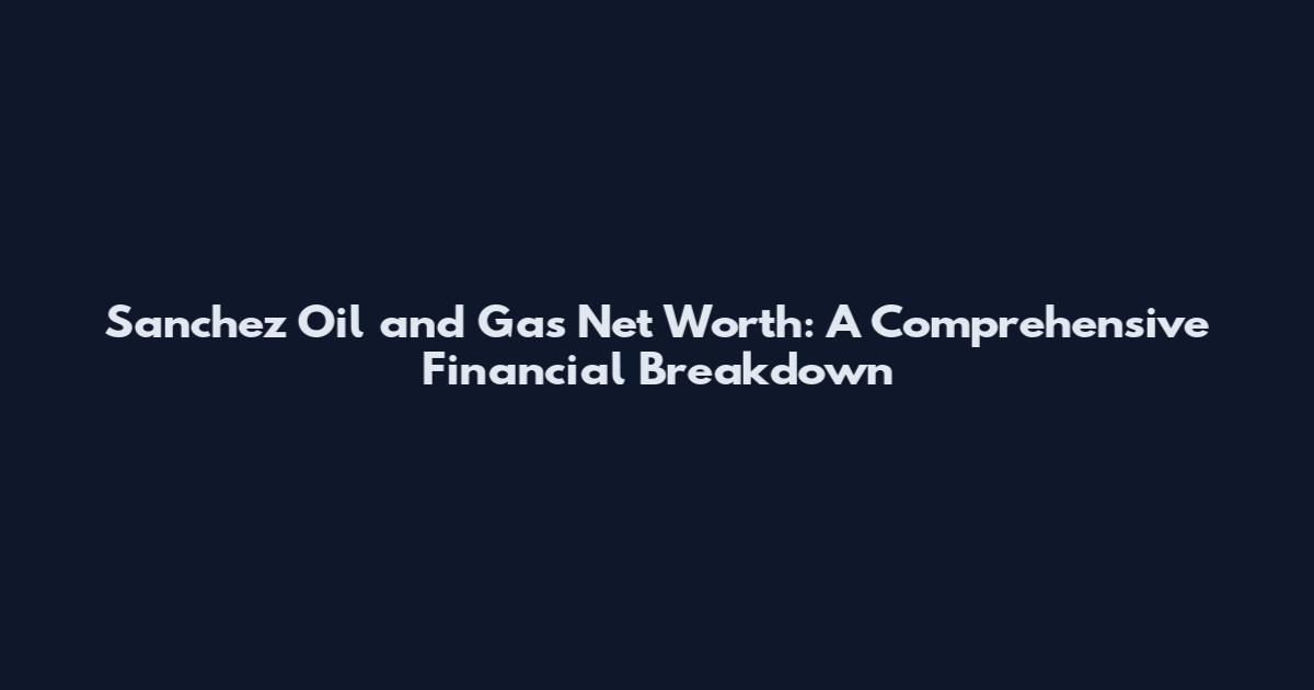 Sanchez Oil and Gas Net Worth: A Comprehensive Financial Breakdown
