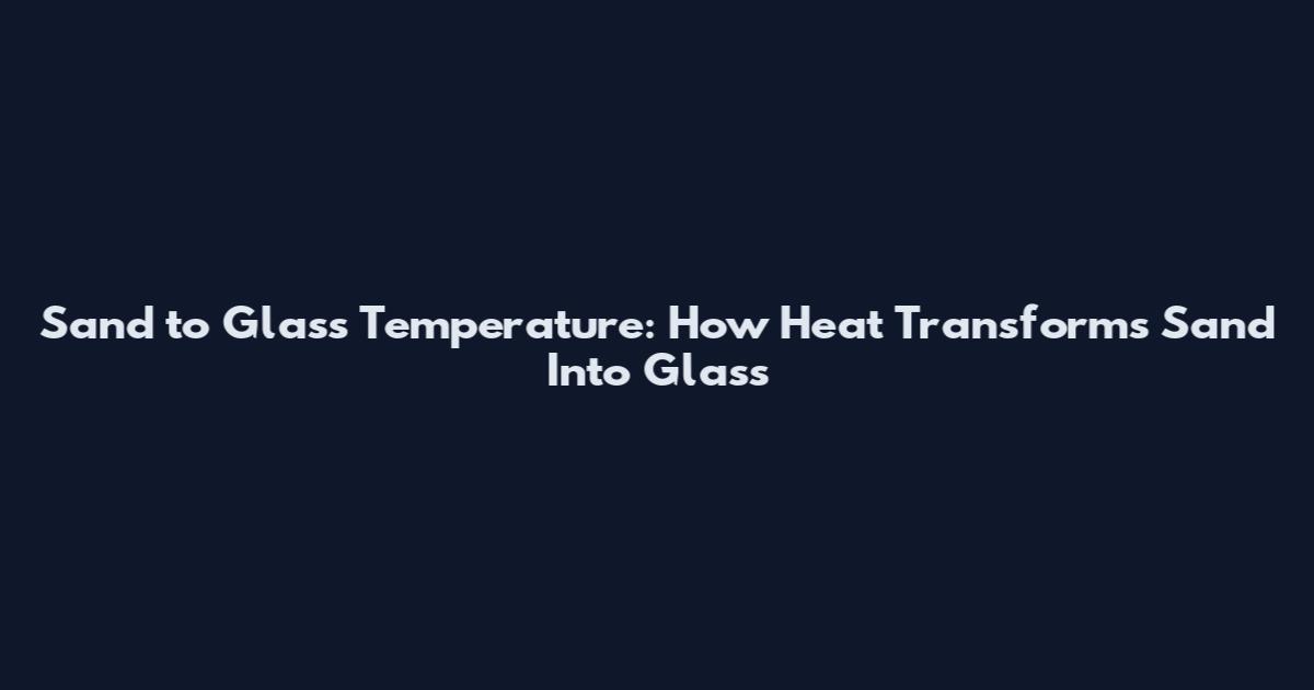 Sand to Glass Temperature: How Heat Transforms Sand Into Glass