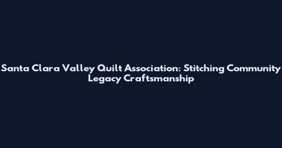 Santa Clara Valley Quilt Association: Stitching Community Legacy Craftsmanship
