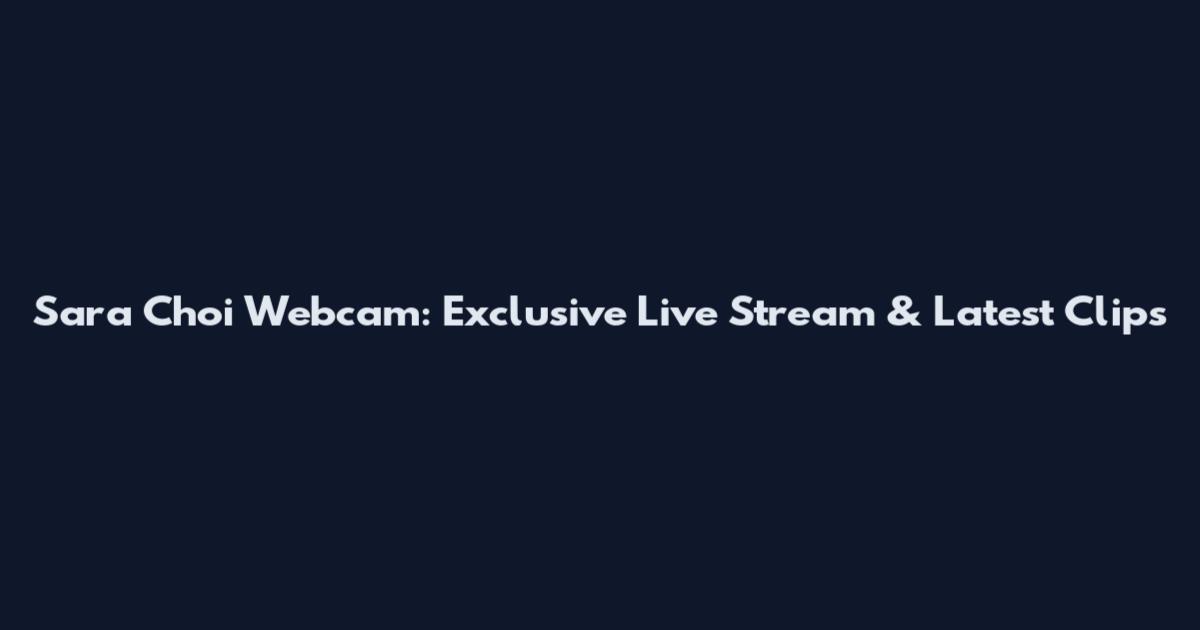 Sara Choi Webcam: Exclusive Live Stream & Latest Clips