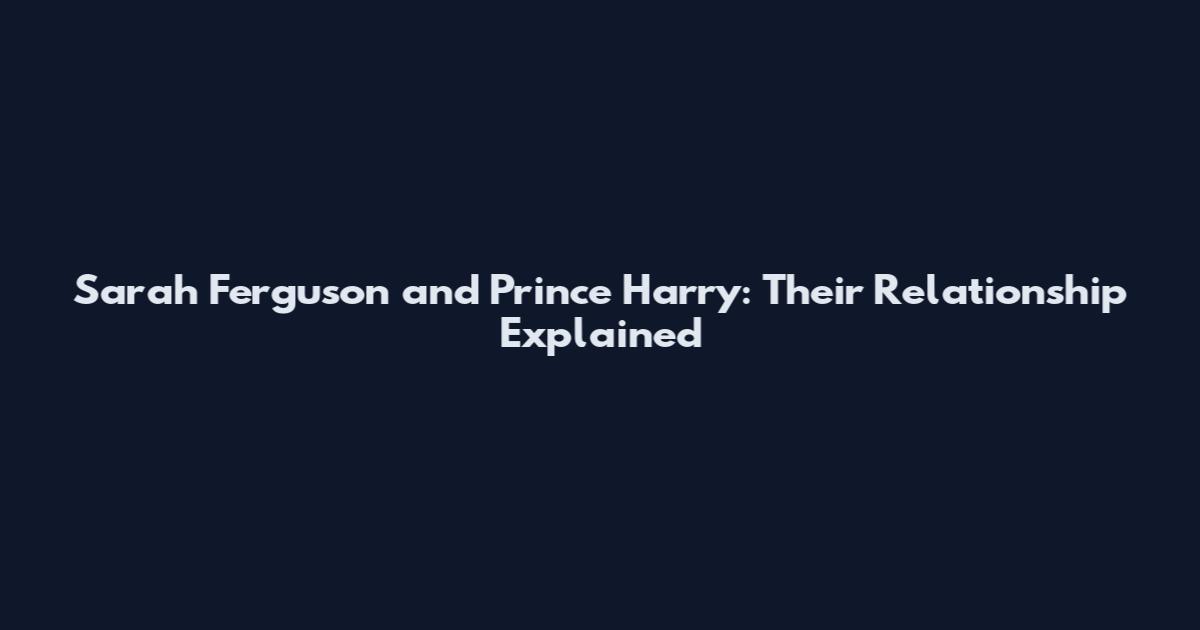 Sarah Ferguson and Prince Harry: Their Relationship Explained