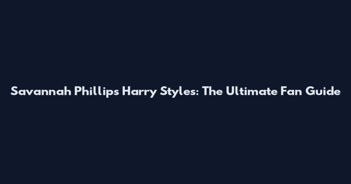 Savannah Phillips Harry Styles: The Ultimate Fan Guide