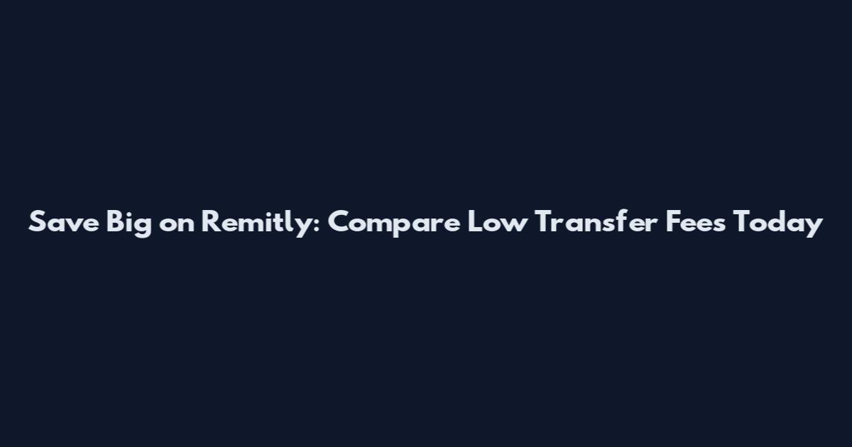 Save Big on Remitly: Compare Low Transfer Fees Today