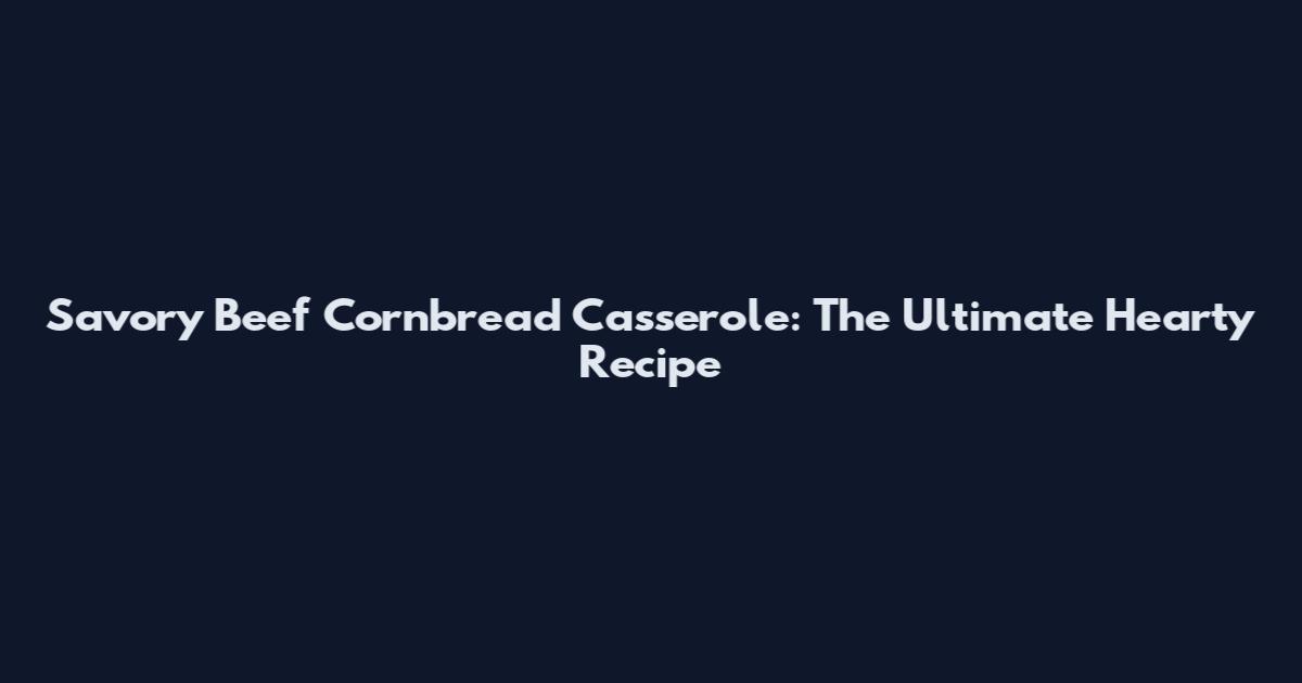 Savory Beef Cornbread Casserole: The Ultimate Hearty Recipe