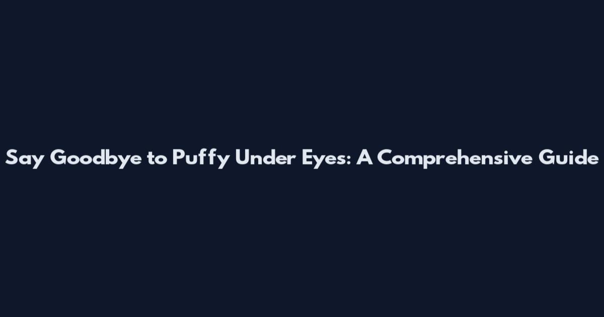 Say Goodbye to Puffy Under Eyes: A Comprehensive Guide