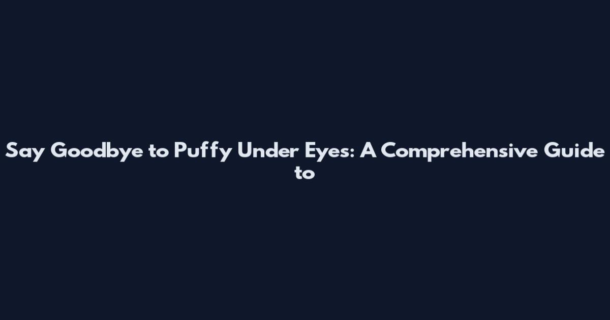 Say Goodbye to Puffy Under Eyes: A Comprehensive Guide to